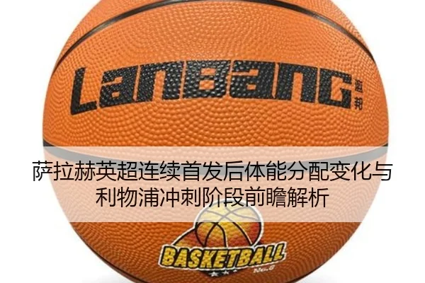 萨拉赫英超连续首发后体能分配变化与利物浦冲刺阶段前瞻解析